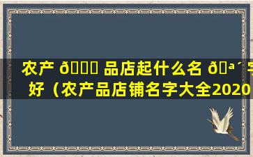 农产 🍁 品店起什么名 🪴 字好（农产品店铺名字大全2020）